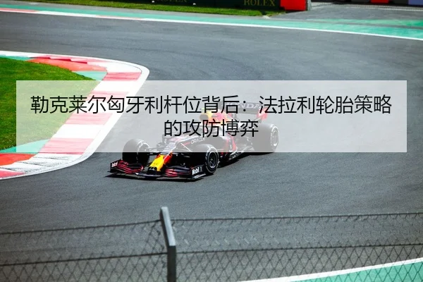 勒克莱尔匈牙利杆位背后：法拉利轮胎策略的攻防博弈
